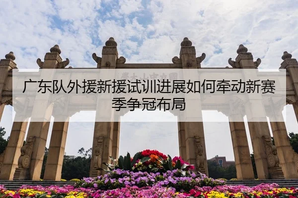 广东队外援新援试训进展如何牵动新赛季争冠布局