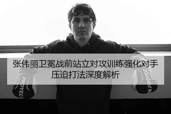 张伟丽卫冕战前站立对攻训练强化对手压迫打法深度解析