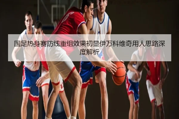 国足热身赛防线重组效果初显伊万科维奇用人思路深度解析