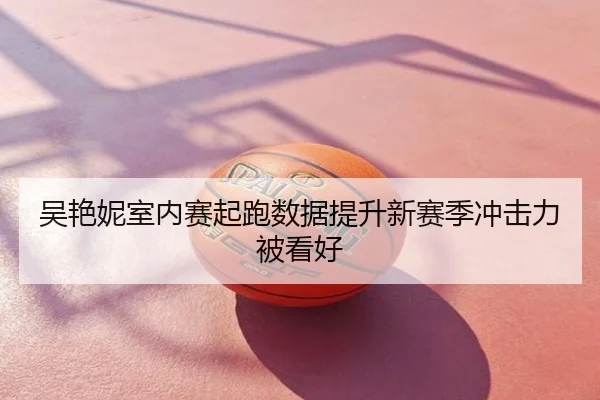 吴艳妮室内赛起跑数据提升新赛季冲击力被看好