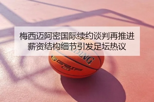 梅西迈阿密国际续约谈判再推进 薪资结构细节引发足坛热议