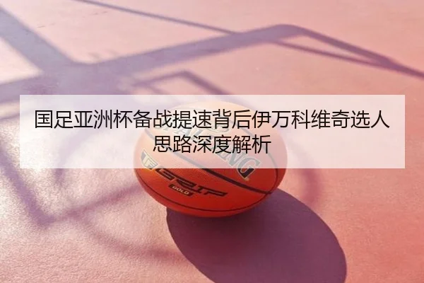 国足亚洲杯备战提速背后伊万科维奇选人思路深度解析