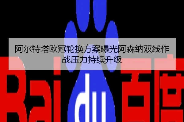 阿尔特塔欧冠轮换方案曝光阿森纳双线作战压力持续升级