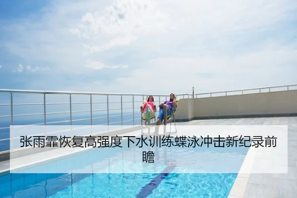 张雨霏恢复高强度下水训练蝶泳冲击新纪录前瞻